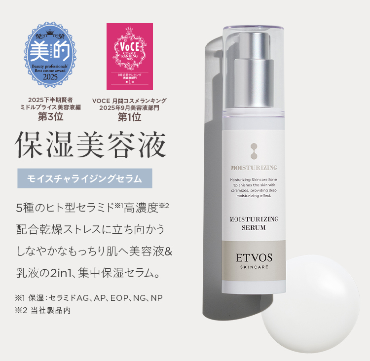 愛
美的
Beauty professionals'
Best cosme award
2025
VoCE
COSME
RANKING
9月 月間ランキング
「美衣液銀門
第1位
2025下半期賢者
ミドルプライス美容液編
第3位
VOCE 月間コスメランキング
2025年9月美容液部門
第1位
保湿美容液
モイスチャライジングセラム
5種のヒト型セラミド ※高濃度※2
配合乾燥ストレスに立ち向かう
しなやかなもっちり肌へ美容液 &
乳液の2in1、 集中保湿セラム。
MOISTURIZING
Moisturizing Skincare Series
replenishes the skin with
ceramides, providing deep
moisturizing effect
MOISTURIZING
SERUM
ETVOS
SKINCARE
※1 保湿 : セラミドAG、AP、 EOP、NG、NP
※2 当社製品内